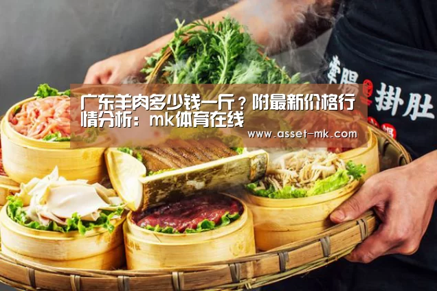 广东羊肉多少钱一斤？附最新价格行情分析：mk体育在线